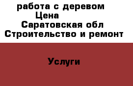 работа с деревом › Цена ­ 1 000 - Саратовская обл. Строительство и ремонт » Услуги   